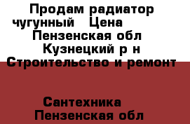 Продам радиатор чугунный › Цена ­ 3 000 - Пензенская обл., Кузнецкий р-н Строительство и ремонт » Сантехника   . Пензенская обл.